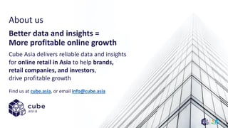 About us
Cube Asia delivers reliable data and insights
for online retail in Asia to help brands,
retail companies, and investors,
drive profitable growth
Better data and insights =
More profitable online growth
Find us at cube.asia, or email info@cube.asia
5
 