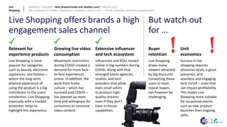 50
Extensive influencer
and tech ecosystem
Influencers and KOLs moved
online in big numbers during
COVID. Along with that
emerged talent agencies,
studios, and tech
providers that allow
even small sellers
to produce high-
quality streams
even if they don’t
have in-house
capabilities.
Relevant for
experience products
Live Shopping is most
popular for categories
such as beauty, electronic
appliances, and fashion –
where the long-term
physical experience of
using the product is a big
contributor to the users’
satisfaction. Live Shopping,
especially with a trusted
presenter, helps to
highlight this experience.
Growing live video
consumption
Movement restrictions
during COVID created a
demand for more face-
to-face experiences
online. In addition, the
work from home
culture – which has
survived past COVID –
has opened up more
time and willingness for
consumers to consume
video content.
Unit
economics
Success in live
shopping requires
attractive deals, a good
presenter, and
seamless and engaging
tech UI/UX – costs that
can impact profitability.
This makes Live
Shopping more suitable
for occasional events
such as new product
launches than ongoing
sales.
Live Shopping offers brands a high
engagement sales channel
But watch out
for …
Buyer
retention
Live Shopping
draws many
viewers attracted
by big discounts.
Converting these
users to loyal,
repeat buyers
can however be
challenging.
Live
Shopping
Definition > Example > Why should brands and retailers care? > Market size >
P&L economics for sellers > Ecosystem > Outlook > How to win? > Trends, dynamics, and other considerations
 