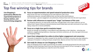 56
Top five winning tips for brands
#1
#2
#3
#4
#5
Focus on experimentation and speed instead of production value
Many brands start their Live Shopping journey with elaborate studio setups,
professional production, and paid celebrity hosts, but that sacrifices what audiences
care most about – genuine engagement and authenticity. Embrace these traits from the start to get ahead.
Partner with influencers to expand your “stage”, but beware of the costs
Live Shopping influencers can help brands convey their messages better and to larger audiences, but not
without costs. Popular influencers demand attractive brand-funded deals and sales commission of up to 30%,
taking a steep toll on channel profitability.
Focus on a single clear goal to maximize impact
Brands can leverage Live Shopping in many different ways depending on their objectives – attracting new
audiences, engaging existing audiences, improving e-commerce conversions, etc. Set a clear goal to drive your
Live Shopping strategy.
Learn from independent live sellers to drive higher engagement and conversion
Thousands of independent live sellers compete for the attention of SE Asia’s consumers every day, leading to a
rapid pace of innovation in selling techniques and gimmicks. Observe and learn from them to drive results.
Get ready for always-on Live Shopping on TikTok
Daily Live Shopping sessions might sound daunting, but leaders are already going beyond that with many digital
challenger brands streaming at least 8 hours per day (and some planning for 24-hour coverage) on TikTok.
Plan for high streaming frequency to make the most of the channel.
Live Shopping is
particularly effective for
experiential products in
beauty, fashion, and
home & living categories
Live
Shopping
Definition > Example > Why should brands and retailers care? > Market size >
P&L economics for sellers > Ecosystem > Outlook > How to win? > Trends, dynamics, and other considerations
 