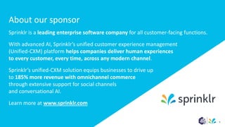About our sponsor
Sprinklr is a leading enterprise software company for all customer-facing functions.
With advanced AI, Sprinklr’s unified customer experience management
(Unified-CXM) platform helps companies deliver human experiences
to every customer, every time, across any modern channel.
Sprinklr’s unified-CXM solution equips businesses to drive up
to 185% more revenue with omnichannel commerce
through extensive support for social channels
and conversational AI.
Learn more at www.sprinklr.com
6
 