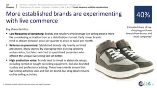 61
More established brands are experimenting
with live commerce
1: Indicative estimate based on end-user surveys and expert interviews
Key characteristics:
▪ Low frequency of streaming: Brands and retailers who leverage live selling treat it more
like a marketing activation than as a distribution channel. Early mover brands
tend to stream between once per quarter to once or twice per month.
▪ Reliance on presenters: Established brands rely heavily on hired
presenters. Many started by leveraging their existing celebrity
ambassadors, but later switched to specialised presenters who
offered the unique live selling skill set better.
▪ High production value: Brands tend to invest in elaborate setups,
including rented or bought recording equipment, but also branded
studios and professional editing. These investments ensure that
live selling activities look and feel on-brand, but drag down returns
on live selling activities.
Estimated share of live-
shopping purchases
directly from brands and
retail companies1
40%
Live
Shopping
Definition > Example > Why should brands and retailers care? > Market size >
P&L economics for sellers > Ecosystem > Outlook > How to win? > Trends, dynamics, and other considerations
 
