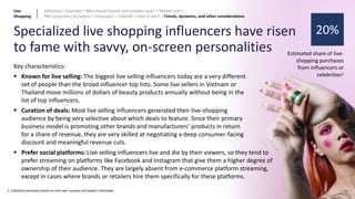 62
Specialized live shopping influencers have risen
to fame with savvy, on-screen personalities
20%
Estimated share of live-
shopping purchases
from influencers or
celebrities1
Key characteristics:
▪ Known for live selling: The biggest live selling influencers today are a very different
set of people than the broad influencer top lists. Some live sellers in Vietnam or
Thailand move millions of dollars of beauty products annually without being in the
list of top influencers.
▪ Curation of deals: Most live selling influencers generated their live-shopping
audience by being very selective about which deals to feature. Since their primary
business model is promoting other brands and manufacturers’ products in return
for a share of revenue, they are very skilled at negotiating a deep consumer-facing
discount and meaningful revenue cuts.
1: Indicative estimate based on end-user surveys and expert interviews
▪ Prefer social platforms: Live selling influencers live and die by their viewers, so they tend to
prefer streaming on platforms like Facebook and Instagram that give them a higher degree of
ownership of their audience. They are largely absent from e-commerce platform streaming,
except in cases where brands or retailers hire them specifically for these platforms.
Live
Shopping
Definition > Example > Why should brands and retailers care? > Market size >
P&L economics for sellers > Ecosystem > Outlook > How to win? > Trends, dynamics, and other considerations
 