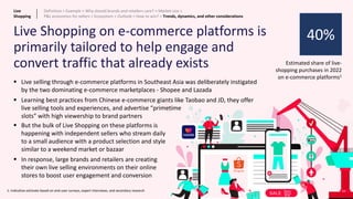 66
Live Shopping on e-commerce platforms is
primarily tailored to help engage and
convert traffic that already exists Estimated share of live-
shopping purchases in 2022
on e-commerce platforms1
▪ Live selling through e-commerce platforms in Southeast Asia was deliberately instigated
by the two dominating e-commerce marketplaces - Shopee and Lazada
▪ Learning best practices from Chinese e-commerce giants like Taobao and JD, they offer
live selling tools and experiences, and advertise “primetime
slots” with high viewership to brand partners
▪ But the bulk of Live Shopping on these platforms is
happening with independent sellers who stream daily
to a small audience with a product selection and style
similar to a weekend market or bazaar
▪ In response, large brands and retailers are creating
their own live selling environments on their online
stores to boost user engagement and conversion
40%
1: Indicative estimate based on end-user surveys, expert interviews, and secondary research
Live
Shopping
Definition > Example > Why should brands and retailers care? > Market size >
P&L economics for sellers > Ecosystem > Outlook > How to win? > Trends, dynamics, and other considerations
 