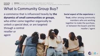 68
What is Community Group Buy?
e-commerce that is influenced heavily by the
dynamics of small communities or groups,
who either come together organically to
unlock a special deal, or are targeted
through a central
reseller or
agent
Social aspect of the experience =
Trust, either among community
members who are working
together to make the purchase,
or between the buyers and the
reseller / agent
Community
Group Buy
Definition > Example > Why should brands and retailers care? > Market size >
P&L economics for sellers > Ecosystem > Outlook > How to win? > Trends, dynamics, and other considerations
 