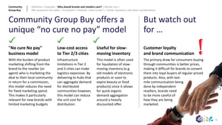 71
Useful for slow-
moving inventory
This model is often used
for liquidation of slow-
moving inventory (e.g.
old models of electronic
products or soon to
expire beauty or food
products) since it allows
for quick organic
demand aggregation
around a heavily
discounted offer.
"No cure No pay"
business model
With the burden of product
marketing shifting from the
brand to the reseller (or
agent) who is marketing the
deal to their local community
in return for a commission,
this model reduces the need
for fixed marketing spend.
This makes it particularly
relevant for new brands with
limited marketing budgets
Low-cost access
to Tier 2/3 cities
Infrastructure
limitations in Tier 2
and 3 cities can make
logistics expensive. By
delivering to hubs that
can aggregate demand
for distributed
communities however,
this model can reduce
the unit cost for
distribution.
Community Group Buy offers a
unique “no cure no pay” model
But watch out
for …
Customer loyalty
and brand communication
The primary draw for consumers buying
through communities is better prices,
making it difficult for brands to convert
them into loyal buyers of regular-priced
products. Also, with last-
mile communication being
done by independent
resellers, brands need
to be more careful of
how they are being
marketed.
Community
Group Buy
Definition > Example > Why should brands and retailers care? > Market size >
P&L economics for sellers > Ecosystem > Outlook > How to win? > Trends, dynamics, and other considerations
 