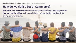 How do we define Social Commerce?
Any form of e-commerce that is influenced heavily by social aspects of
human relationships such as real-time communication, authenticity,
trust, community, etc.
9
Social Commerce | Definition > Context > Archetypes > Impact
 