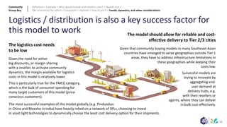 90
Logistics / distribution is also a key success factor for
this model to work
The logistics cost needs
to be low
The model should allow for reliable and cost-
effective delivery to Tier 2/3 cities
Given the need for either
big discounts, or margin sharing
with a reseller, to activate community
dynamics, the margin available for logistics
costs in this model is relatively lower.
This is particularly true for the FMCG category,
which is the bulk of consumer spending for
many target customers of this model (price-
conscious customers).
The most successful examples of this model globally (e.g. Pinduoduo
in China and Meesho in India) have heavily relied on a network of 3PLs, choosing to invest
in asset light technologies to dynamically choose the least cost delivery option for their shipments.
Given that community buying models in many Southeast Asian
countries have emerged to serve geographies outside Tier 1
areas, they have to address infrastructure limitations in
these geographies while keeping their
costs low.
Successful models are
trying to innovate by
aggregating end-
user demand at
delivery hubs, e.g.
with their resellers or
agents, where they can deliver
in bulk cost-effectively.
Community
Group Buy
Definition > Example > Why should brands and retailers care? > Market size >
P&L economics for sellers > Ecosystem > Outlook > How to win? > Trends, dynamics, and other considerations
 
