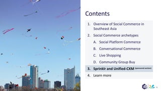 (sponsored section)
Contents
95
1. Overview of Social Commerce in
Southeast Asia
2. Social Commerce archetypes
A. Social Platform Commerce
B. Conversational Commerce
C. Live Shopping
D. Community Group Buy
3. Sprinklr and Unified-CXM
4. Learn more
 