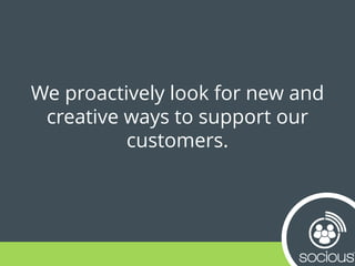 We proactively look for new and
creative ways to support our
customers.
 