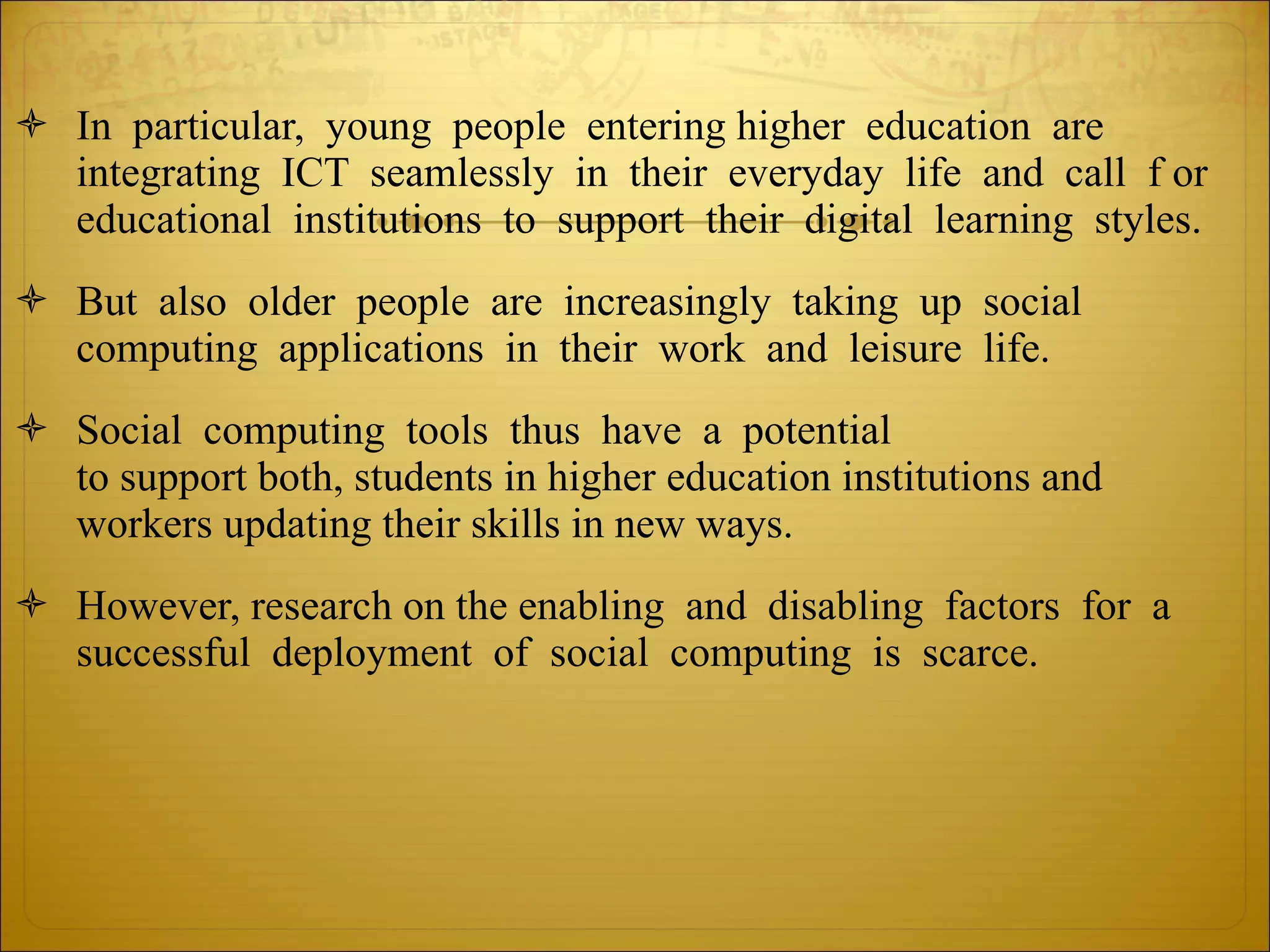 In  particular,  young  people  entering higher  education  are  integrating  ICT  seamlessly  in  their  everyday  life  and  call  f or  educational  institutions  to  support  their  digital  learning  styles.  But  also  older  people  are  increasingly  taking  up  social  computing  applications  in  their  work  and  leisure  life.   Social  computing  tools  thus  have  a  potential  to support both, students in higher education institutions and  workers updating their skills in new ways.  However, research on the enabling  and  disabling  factors  for  a  successful  deployment  of  social  computing  is  scarce.    