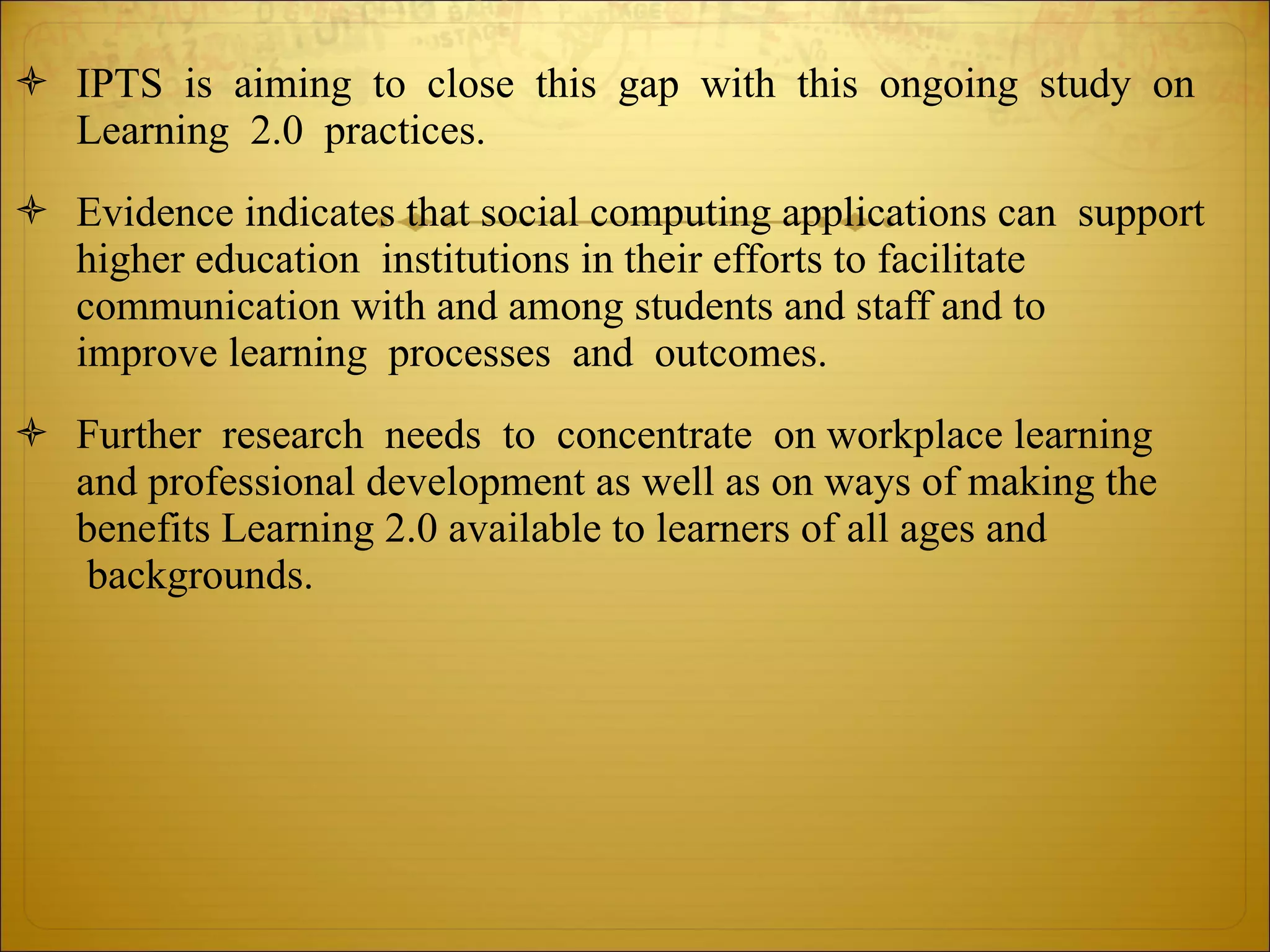 IPTS  is  aiming  to  close  this  gap  with  this  ongoing  study  on  Learning  2.0  practices. Evidence indicates that social computing applications can  support  higher education  institutions in their efforts to facilitate  communication with and among students and staff and to  improve learning  processes  and  outcomes.   Further  research  needs  to  concentrate  on workplace learning  and professional development as well as on ways of making the  benefits Learning 2.0 available to learners of all ages and  backgrounds. 