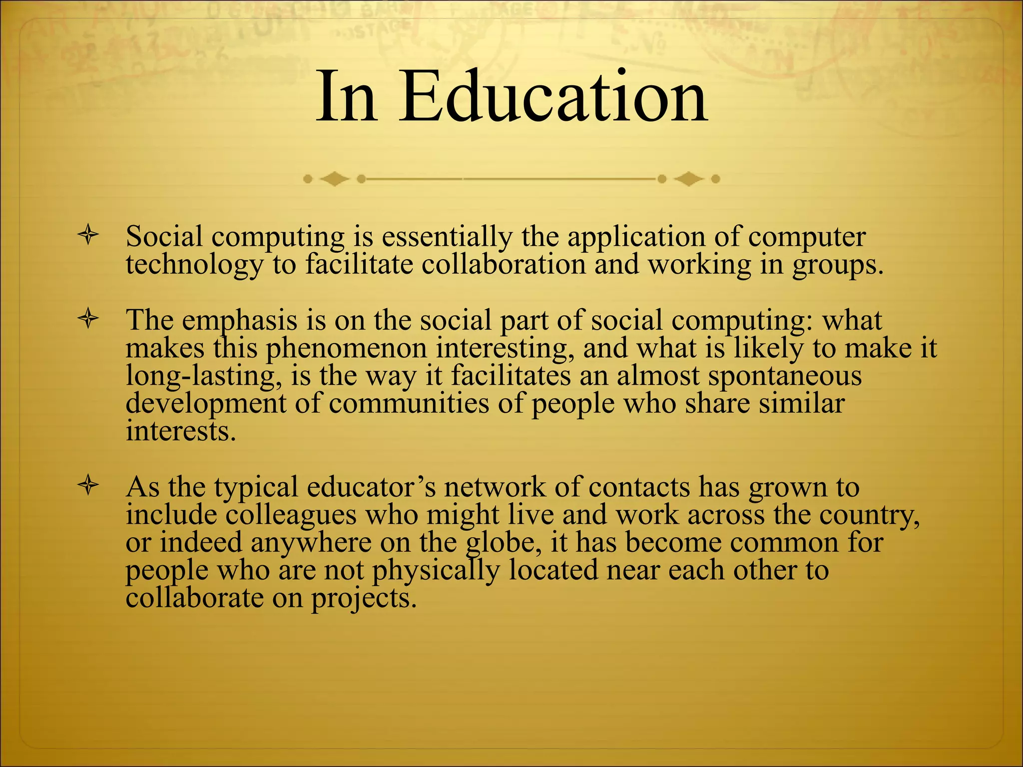 In Education Social computing is essentially the application of computer technology to facilitate collaboration and working in groups.  The emphasis is on the social part of social computing: what makes this phenomenon interesting, and what is likely to make it long-lasting, is the way it facilitates an almost spontaneous development of communities of people who share similar interests.  As the typical educator’s network of contacts has grown to include colleagues who might live and work across the country, or indeed anywhere on the globe, it has become common for people who are not physically located near each other to collaborate on projects.  