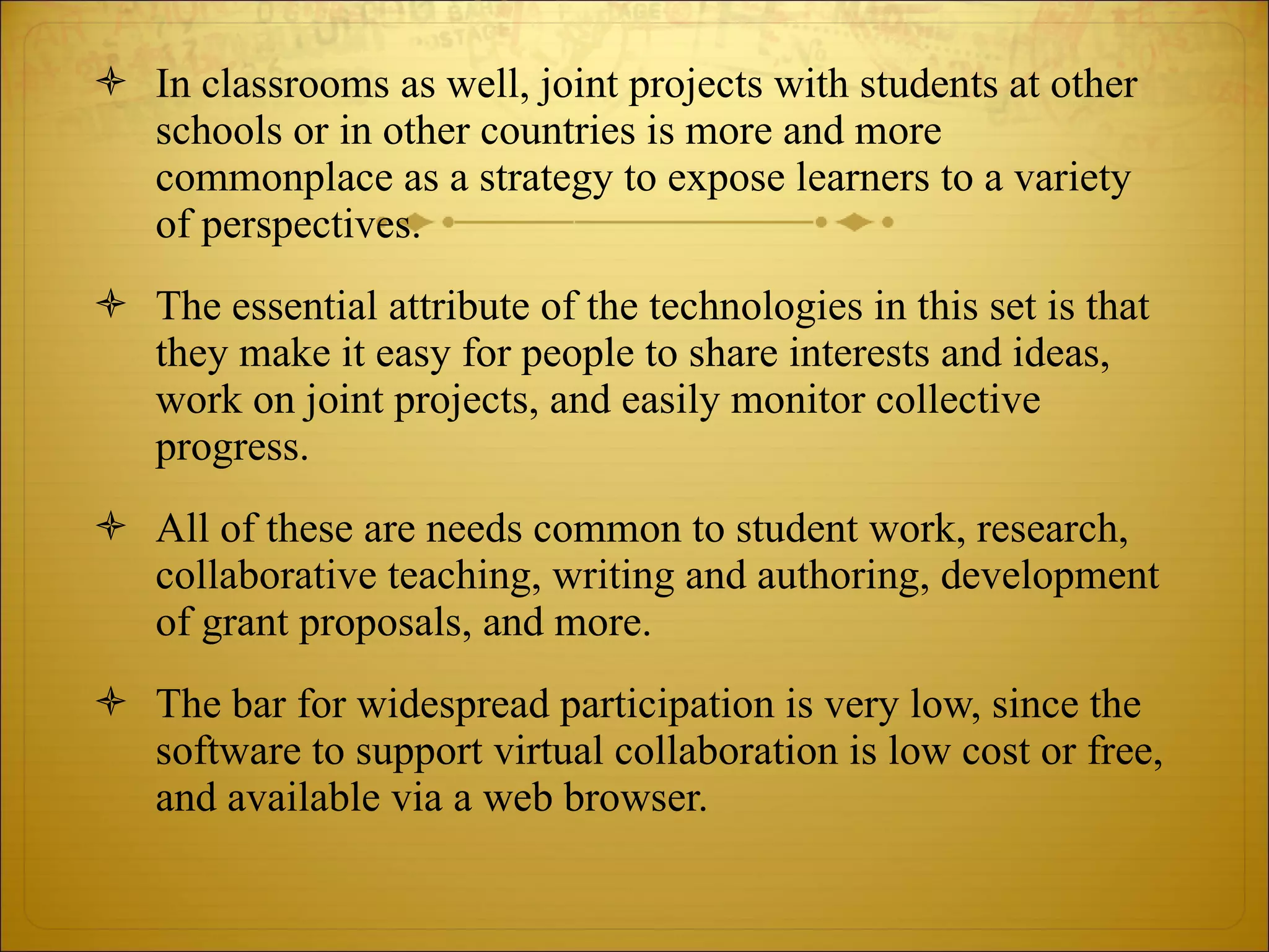 In classrooms as well, joint projects with students at other schools or in other countries is more and more commonplace as a strategy to expose learners to a variety of perspectives.  The essential attribute of the technologies in this set is that they make it easy for people to share interests and ideas, work on joint projects, and easily monitor collective progress.  All of these are needs common to student work, research, collaborative teaching, writing and authoring, development of grant proposals, and more.  The bar for widespread participation is very low, since the software to support virtual collaboration is low cost or free, and available via a web browser. 
