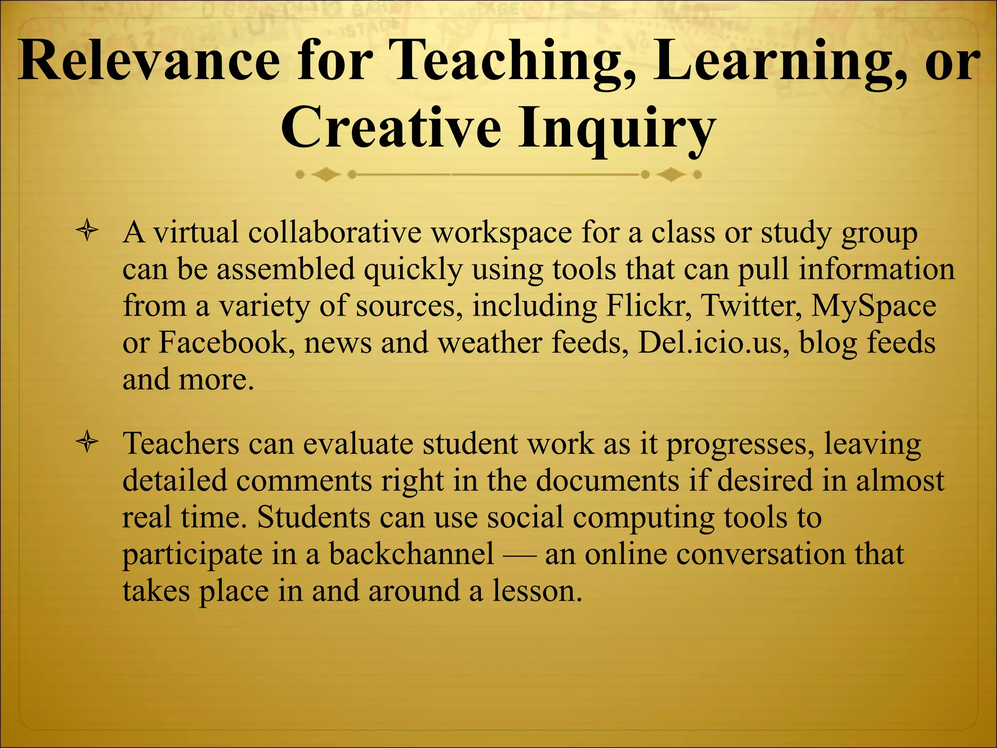 Relevance for Teaching, Learning, or Creative Inquiry A virtual collaborative workspace for a class or study group can be assembled quickly using tools that can pull information from a variety of sources, including Flickr, Twitter, MySpace or Facebook, news and weather feeds, Del.icio.us, blog feeds and more.  Teachers can evaluate student work as it progresses, leaving detailed comments right in the documents if desired in almost real time. Students can use social computing tools to participate in a backchannel — an online conversation that takes place in and around a lesson. 