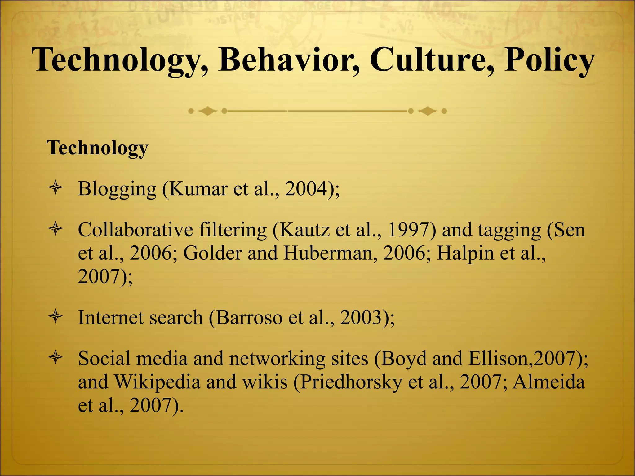Technology, Behavior, Culture, Policy   Technology Blogging (Kumar et al., 2004); Collaborative filtering (Kautz et al., 1997) and tagging (Sen et al., 2006; Golder and Huberman, 2006; Halpin et al., 2007); Internet search (Barroso et al., 2003); Social media and networking sites (Boyd and Ellison,2007); and Wikipedia and wikis (Priedhorsky et al., 2007; Almeida et al., 2007). 