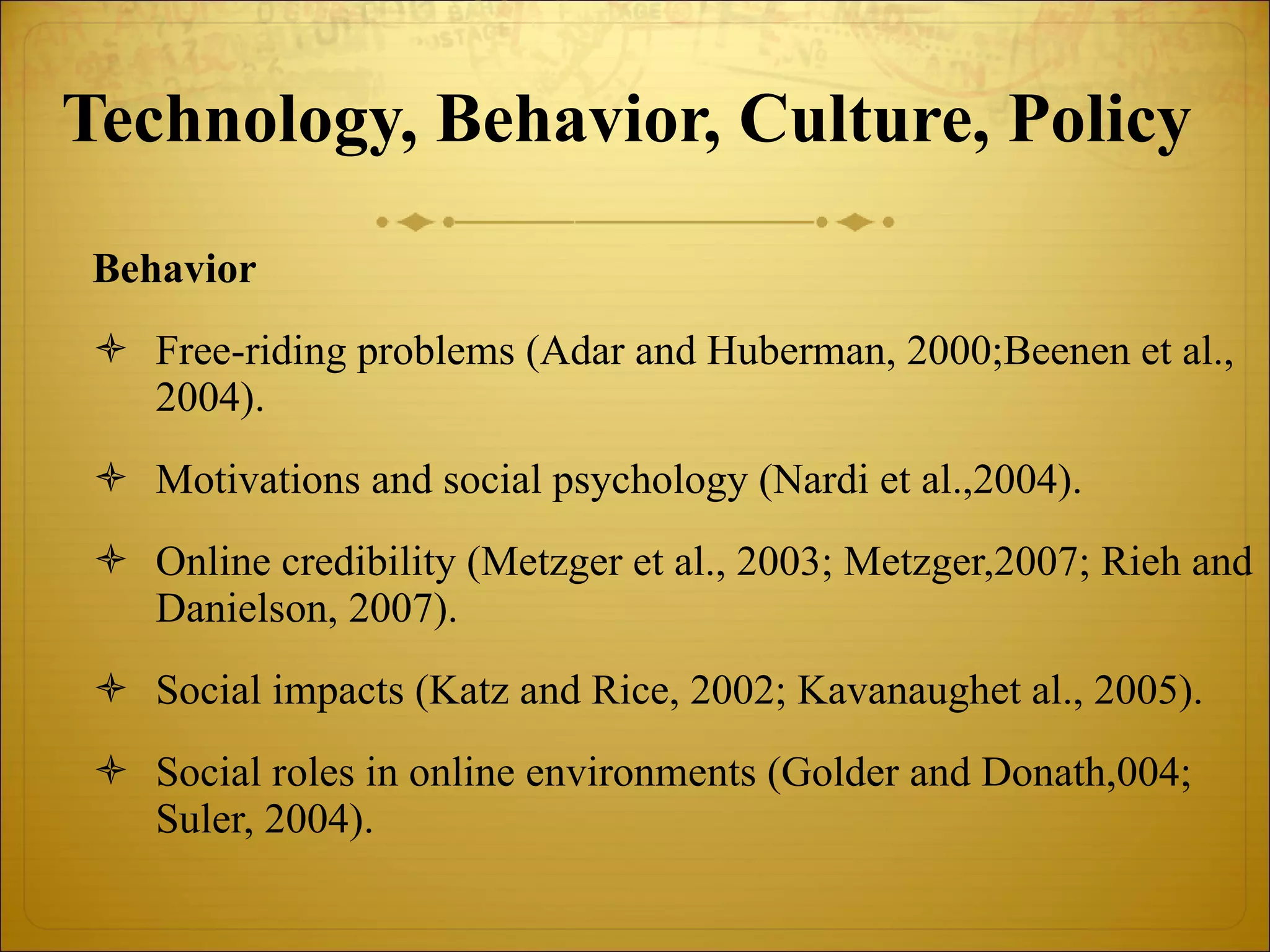 Technology, Behavior, Culture, Policy   Behavior Free-riding problems (Adar and Huberman, 2000;Beenen et al., 2004). Motivations and social psychology (Nardi et al.,2004). Online credibility (Metzger et al., 2003; Metzger,2007; Rieh and Danielson, 2007). Social impacts (Katz and Rice, 2002; Kavanaughet al., 2005). Social roles in online environments (Golder and Donath,004; Suler, 2004). 