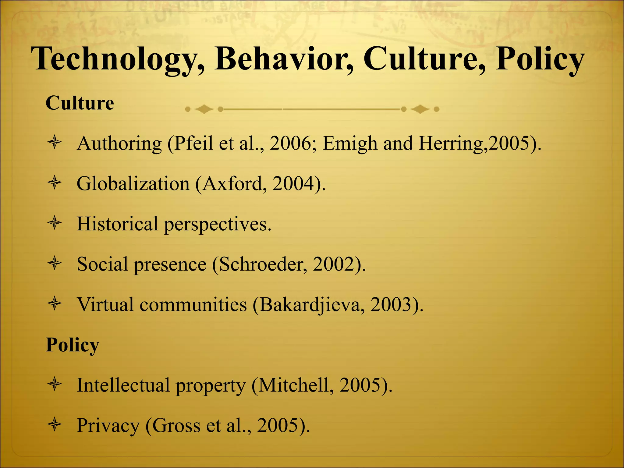 Technology, Behavior, Culture, Policy   Culture Authoring (Pfeil et al., 2006; Emigh and Herring,2005). Globalization (Axford, 2004). Historical perspectives. Social presence (Schroeder, 2002). Virtual communities (Bakardjieva, 2003). Policy Intellectual property (Mitchell, 2005). Privacy (Gross et al., 2005). 