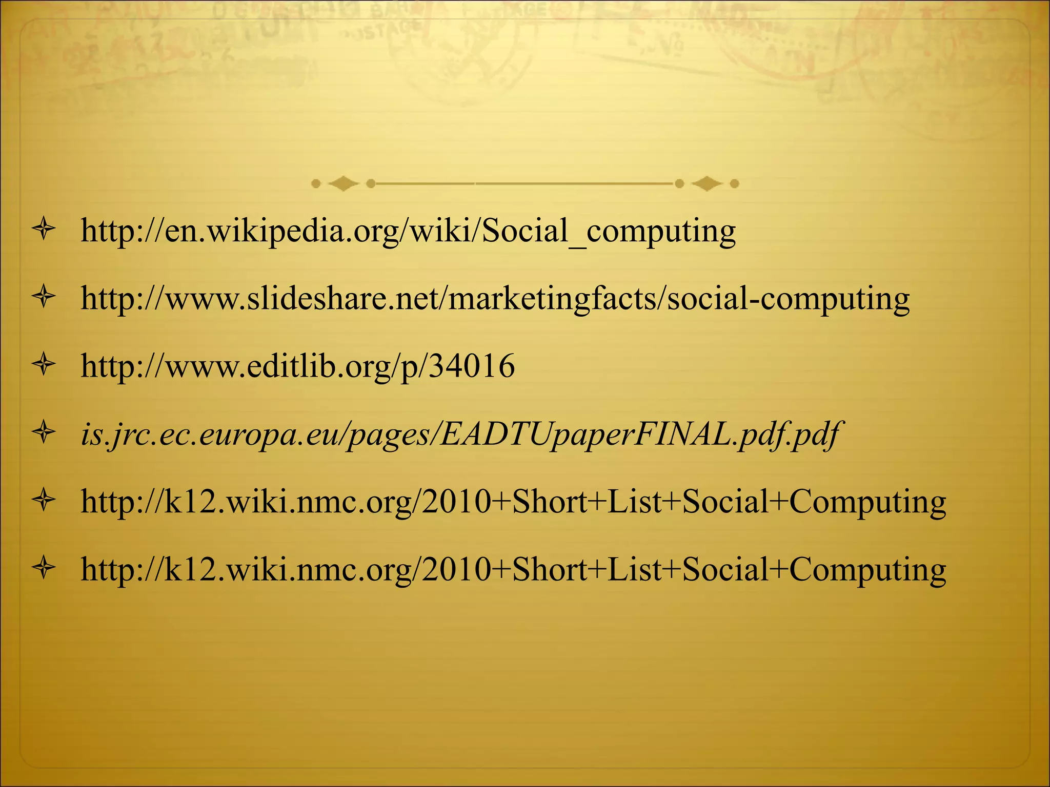 http://en.wikipedia.org/wiki/Social_computing http://www.slideshare.net/marketingfacts/social-computing http://www.editlib.org/p/34016 is.jrc.ec.europa.eu/pages/EADTUpaperFINAL.pdf.pdf http://k12.wiki.nmc.org/2010+Short+List+Social+Computing http://k12.wiki.nmc.org/2010+Short+List+Social+Computing 