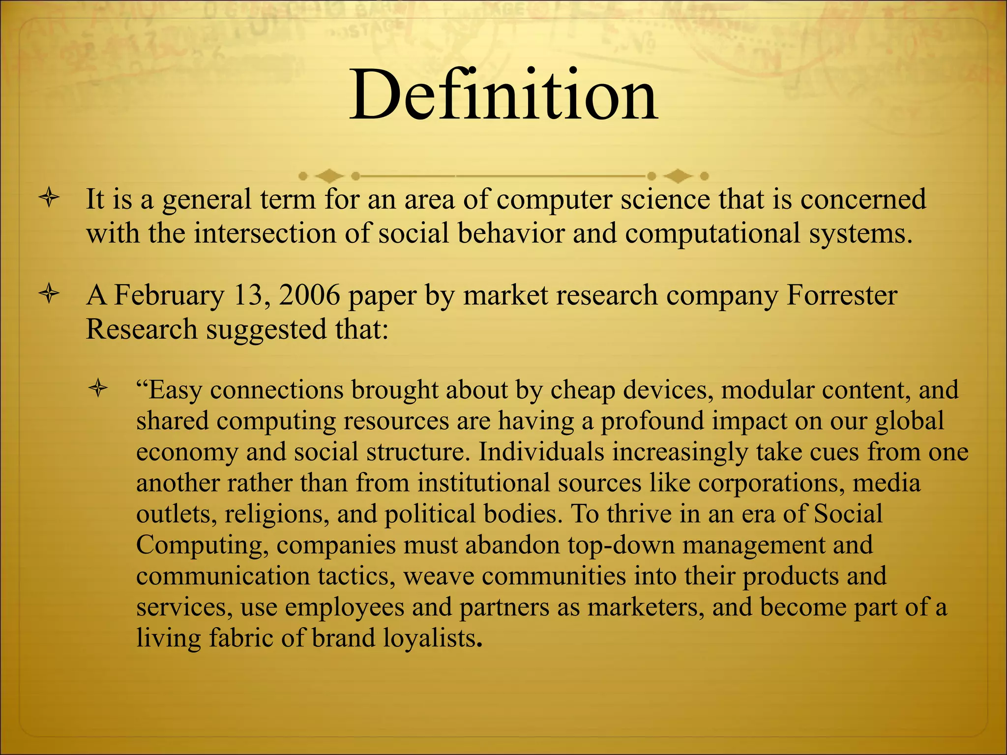 Definition It is a general term for an area of computer science that is concerned with the intersection of social behavior and computational systems. A February 13, 2006 paper by market research company Forrester Research suggested that: “ Easy connections brought about by cheap devices, modular content, and shared computing resources are having a profound impact on our global economy and social structure. Individuals increasingly take cues from one another rather than from institutional sources like corporations, media outlets, religions, and political bodies. To thrive in an era of Social Computing, companies must abandon top-down management and communication tactics, weave communities into their products and services, use employees and partners as marketers, and become part of a living fabric of brand loyalists . 