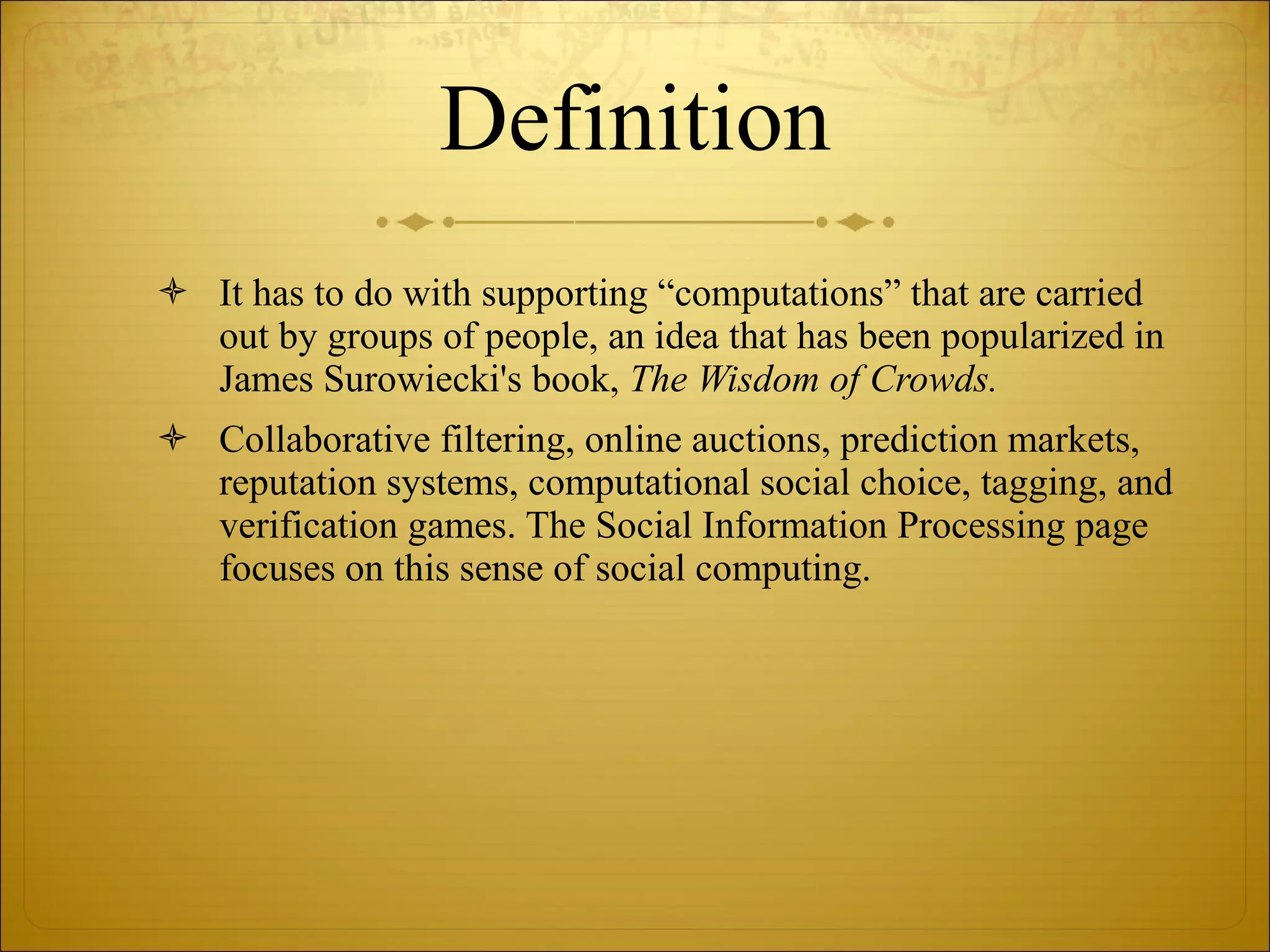 Definition It has to do with supporting “computations” that are carried out by groups of people, an idea that has been popularized in James Surowiecki's book,  The Wisdom of Crowds.  Collaborative filtering, online auctions, prediction markets, reputation systems, computational social choice, tagging, and verification games. The Social Information Processing page focuses on this sense of social computing. 