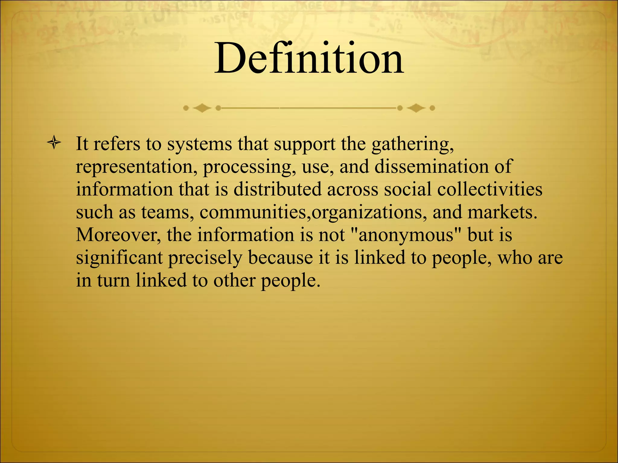 Definition It refers to systems that support the gathering, representation, processing, use, and dissemination of information that is distributed across social collectivities such as teams, communities,organizations, and markets. Moreover, the information is not &quot;anonymous&quot; but is significant precisely because it is linked to people, who are in turn linked to other people. 