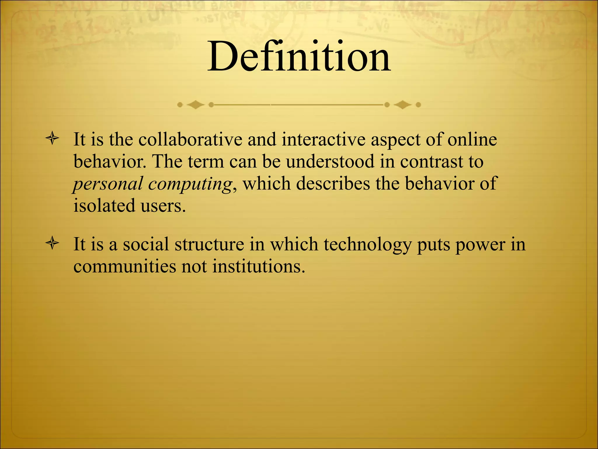 Definition It is the collaborative and interactive aspect of online behavior. The term can be understood in contrast to  personal computing , which describes the behavior of isolated users. It is a social structure in which technology puts power in communities not institutions. 