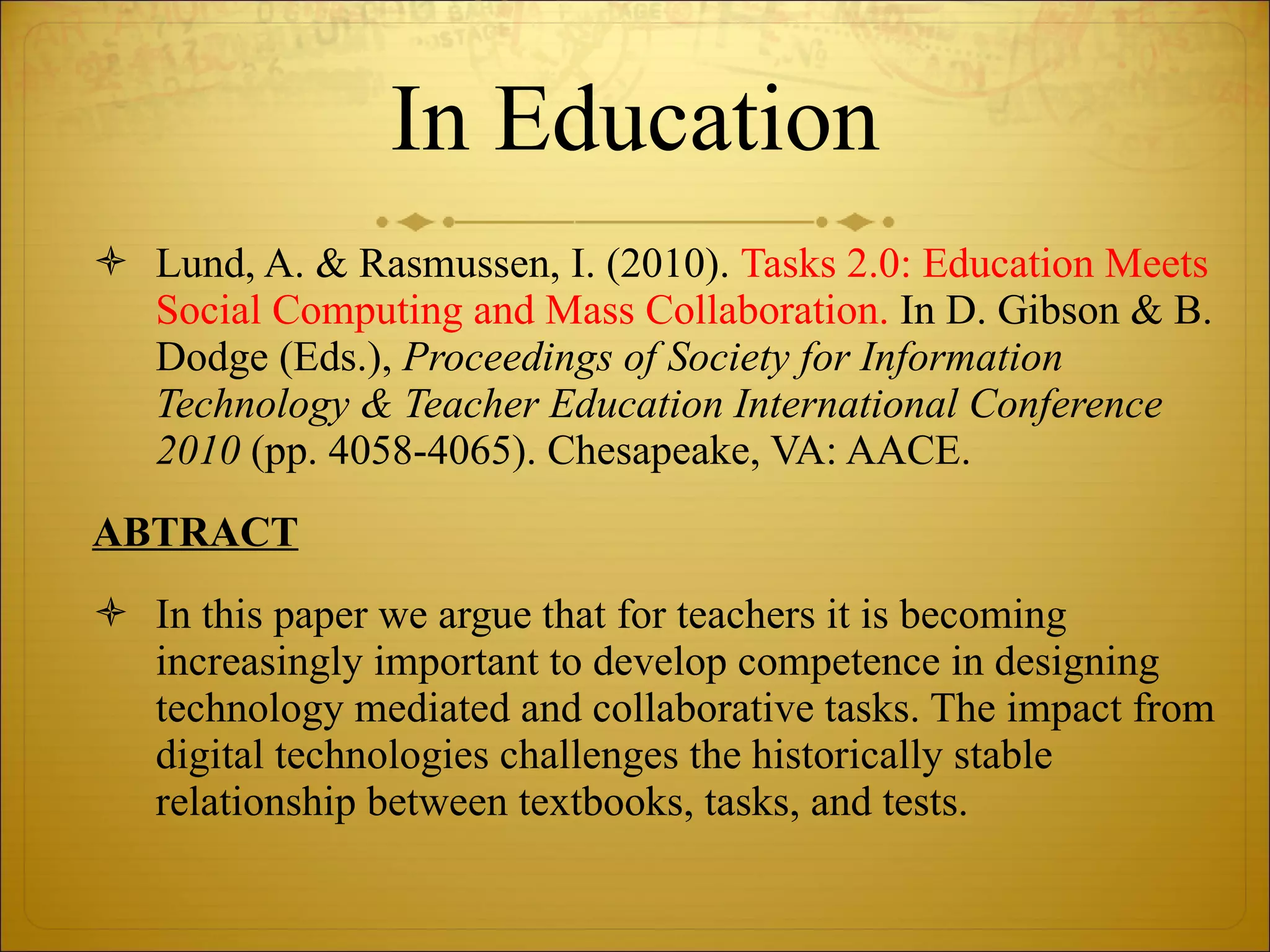 In Education Lund, A. & Rasmussen, I. (2010).  Tasks 2.0: Education Meets Social Computing and Mass Collaboration.  In D. Gibson & B. Dodge (Eds.),  Proceedings of Society for Information Technology & Teacher Education International Conference 2010  (pp. 4058-4065). Chesapeake, VA: AACE. ABTRACT In this paper we argue that for teachers it is becoming increasingly important to develop competence in designing technology mediated and collaborative tasks. The impact from digital technologies challenges the historically stable relationship between textbooks, tasks, and tests.  