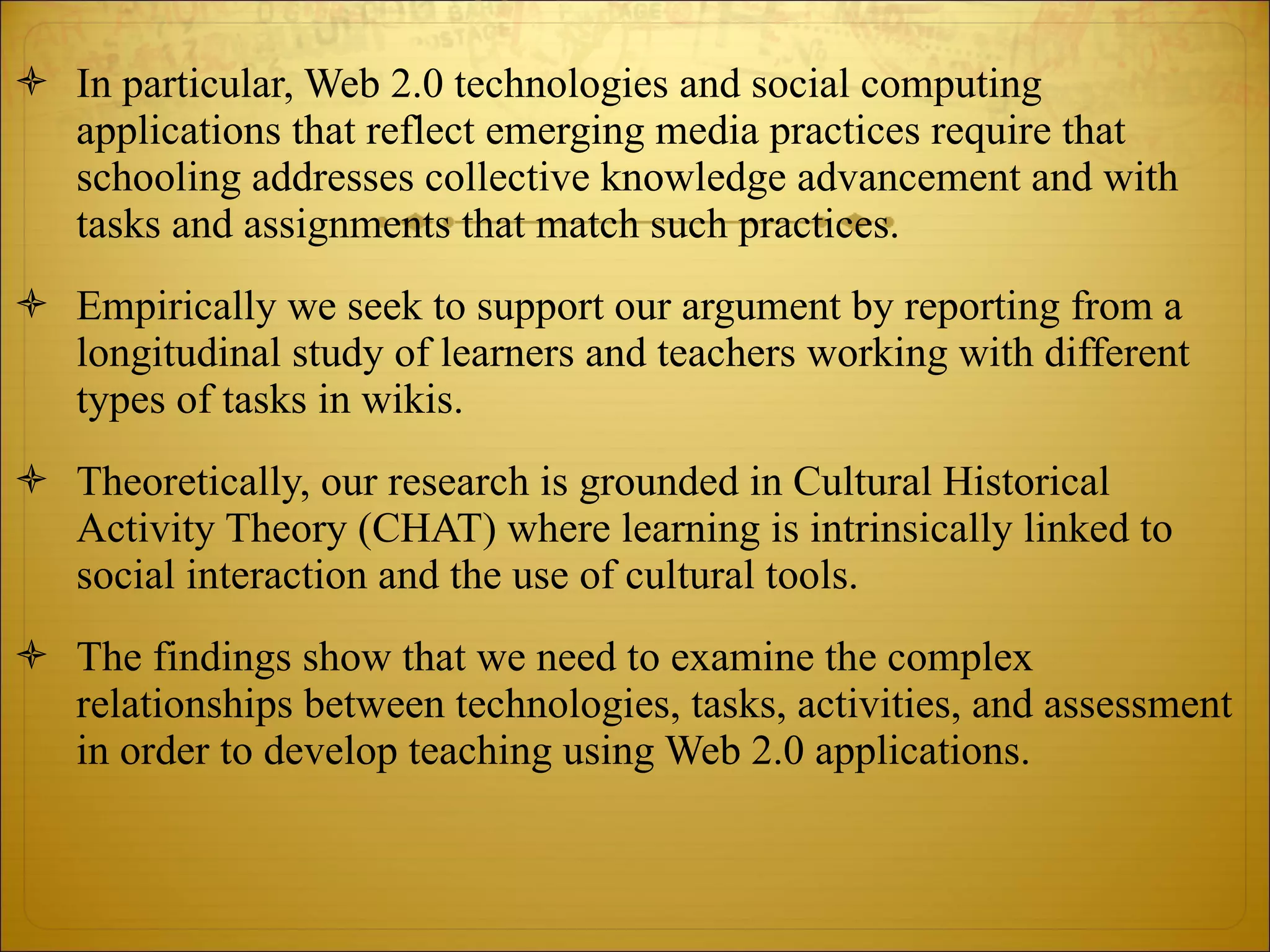 In particular, Web 2.0 technologies and social computing applications that reflect emerging media practices require that schooling addresses collective knowledge advancement and with tasks and assignments that match such practices.  Empirically we seek to support our argument by reporting from a longitudinal study of learners and teachers working with different types of tasks in wikis.  Theoretically, our research is grounded in Cultural Historical Activity Theory (CHAT) where learning is intrinsically linked to social interaction and the use of cultural tools.  The findings show that we need to examine the complex relationships between technologies, tasks, activities, and assessment in order to develop teaching using Web 2.0 applications. 