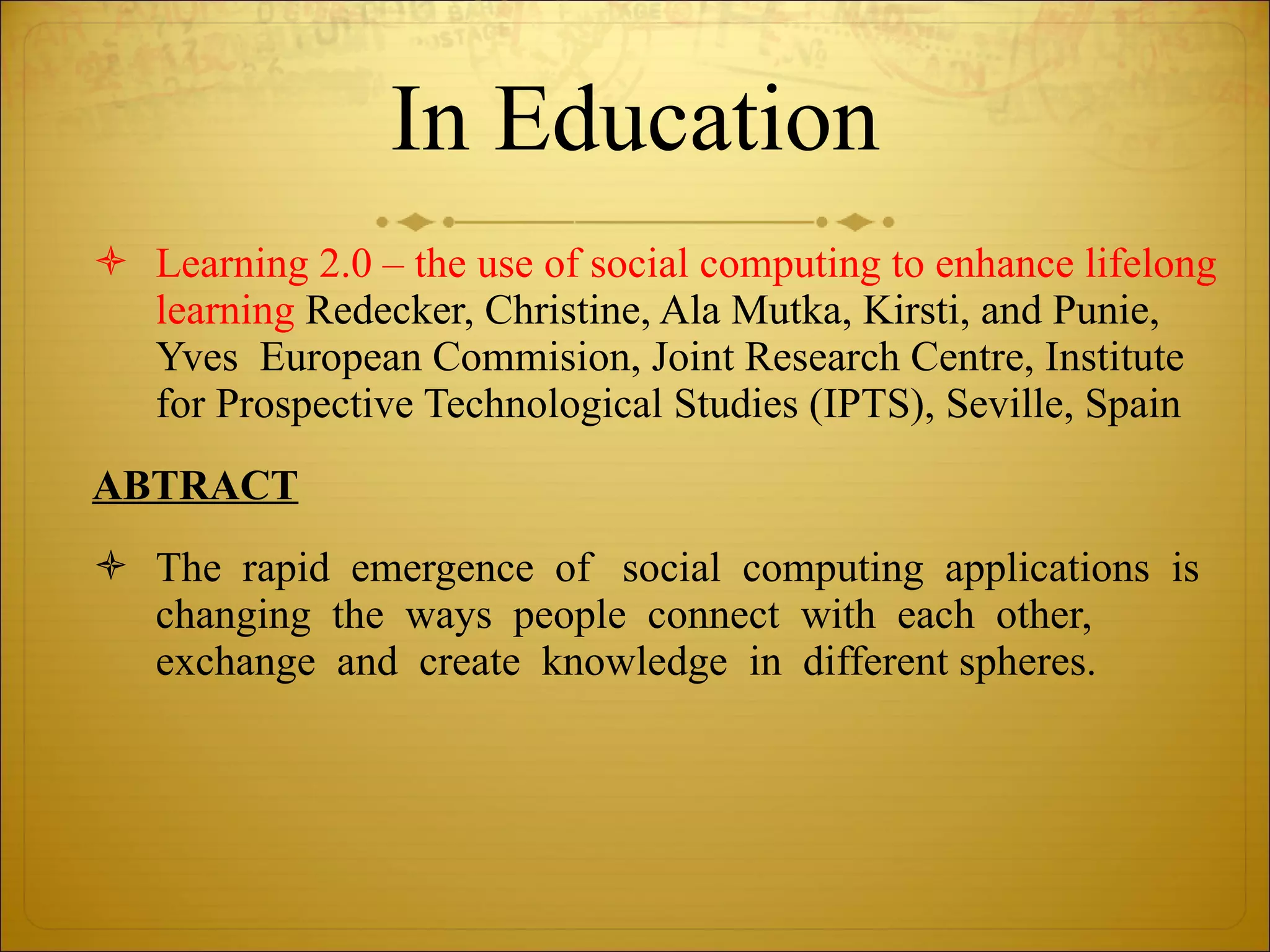 In Education Learning 2.0 – the use of social computing to enhance lifelong learning  Redecker, Christine, Ala Mutka, Kirsti, and Punie, Yves  European Commision, Joint Research Centre, Institute for Prospective Technological Studies (IPTS), Seville, Spain ABTRACT The  rapid  emergence  of   social  computing  applications  is  changing  the  ways  people  connect  with  each  other,  exchange  and  create  knowledge  in  different spheres.  