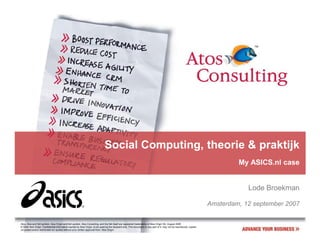Social Computing, theorie & praktijk
                                                                                                                                                                                My ASICS.nl case


                                                                                                                                                                                   Lode Broekman

                                                                                                                                                                       Amsterdam, 12 september 2007

Atos, Atos and fish symbol, Atos Origin and fish symbol, Atos Consulting, and the fish itself are registered trademarks of Atos Origin SA. August 2006
© 2006 Atos Origin. Confidential information owned by Atos Origin, to be used by the recipient only. This document or any part of it, may not be reproduced, copied,
circulated and/or distributed nor quoted without prior written approval from Atos Origin.