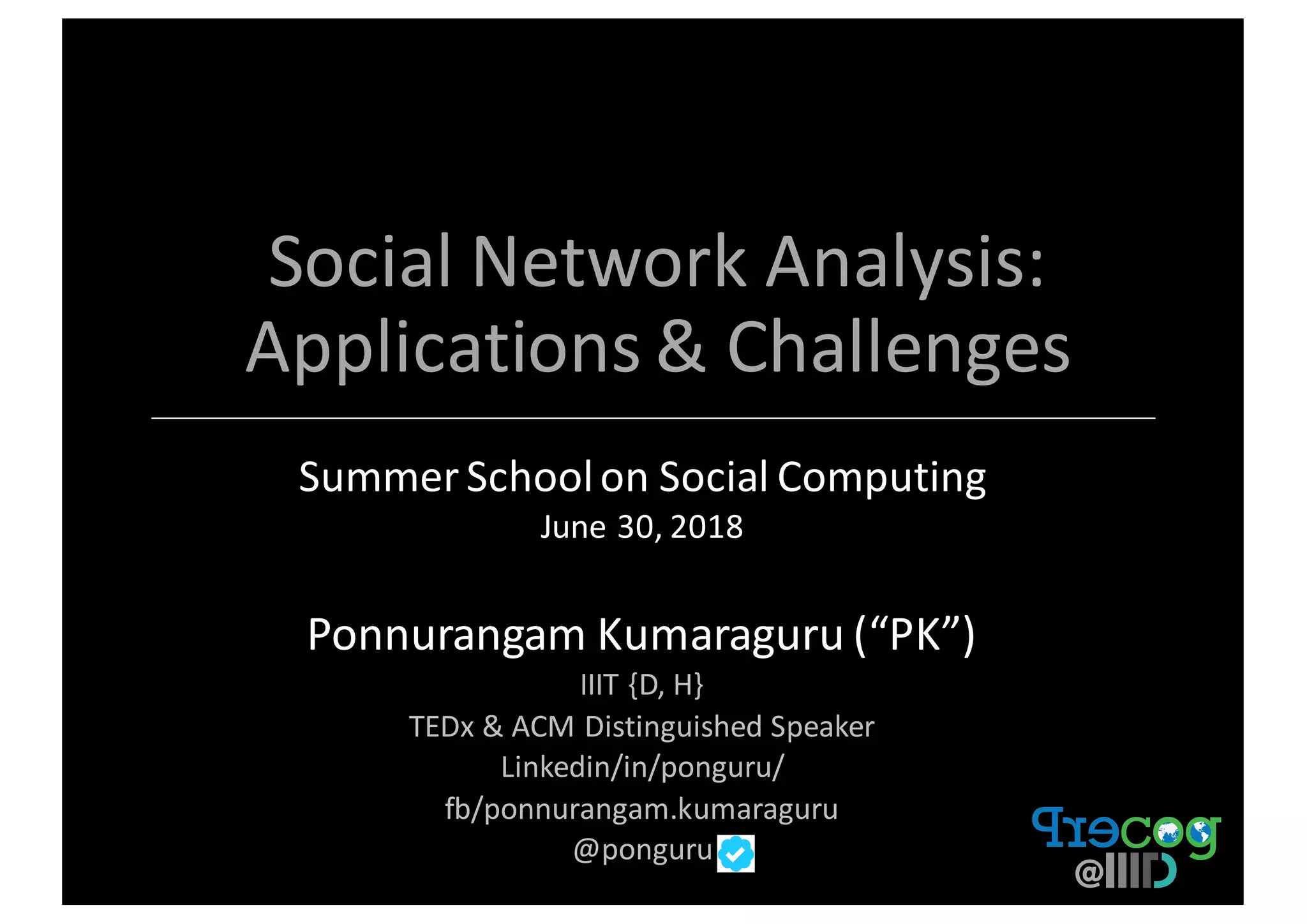 Social	Network	Analysis:	
Applications	&	Challenges
Summer	School	on	Social	Computing	
June	30,	2018
Ponnurangam	Kumaraguru	(“PK”)
IIIT	{D,	H}	
TEDx &	ACM	Distinguished	Speaker
Linkedin/in/ponguru/	
fb/ponnurangam.kumaraguru
@ponguru
 