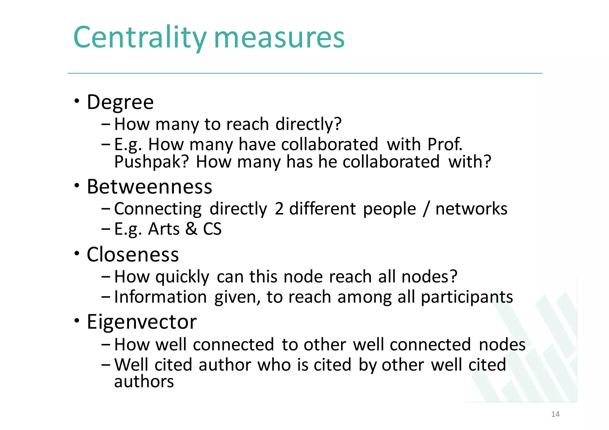 Centrality	measures	
– Degree	
-How	many	to	reach	directly?	
-E.g.	How	many	have	collaborated	 with	Prof.	
Pushpak?	How	many	has	he	collaborated	 with?	
– Betweenness
-Connecting	directly	2	different	people	/	networks	
-E.g.	Arts	&	CS
– Closeness	
-How	quickly	can	this	node	reach	all	nodes?
-Information	given,	to	reach	among	all	participants	
– Eigenvector	
-How	well	connected	to	other	well	connected	nodes	
-Well	cited	author	who	is	cited	by	other	well	cited	
authors	
14
 