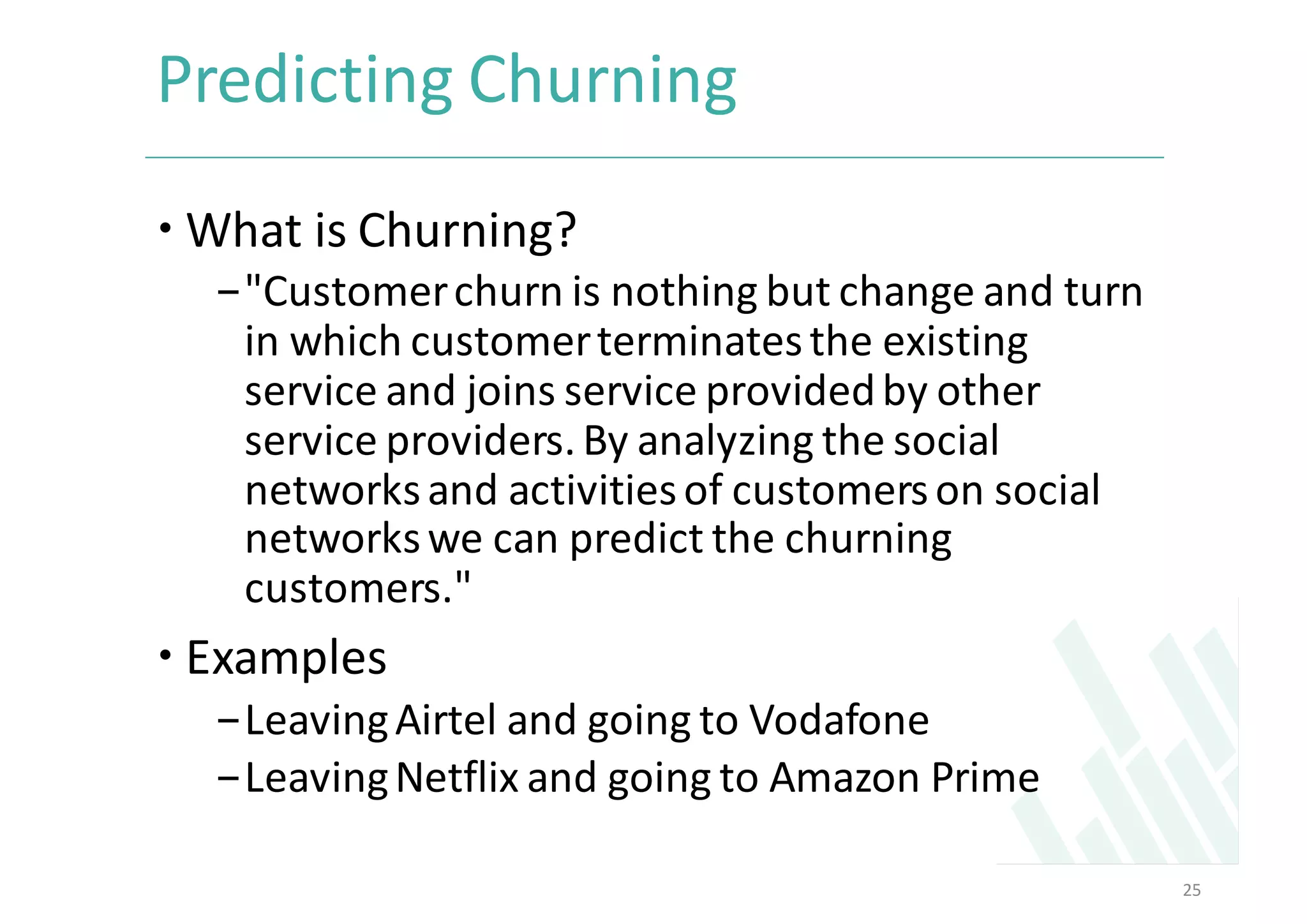 Predicting	Churning	
– What	is	Churning?
-"Customer	churn	is	nothing	but	change	and	turn	
in	which	customer	terminates	the	existing	
service	and	joins	service	provided	by	other	
service	providers.	By	analyzing	the	social	
networks	and	activities	of	customers	on	social	
networks	we	can	predict	the	churning	
customers."	
– Examples	
-Leaving	Airtel	and	going	to	Vodafone	
-Leaving	Netflix	and	going	to	Amazon	Prime
25
 