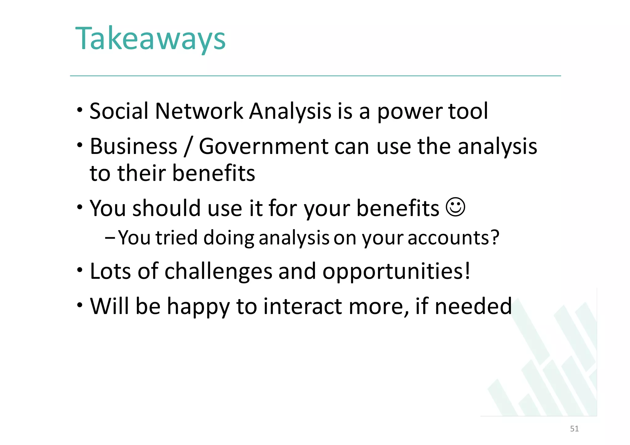 Takeaways	
– Social	Network	Analysis	is	a	power	tool	
– Business	/	Government	can	use	the	analysis	
to	their	benefits	
– You	should	use	it	for	your	benefits	J
-You	tried	doing	analysis	on	your	accounts?	
– Lots	of	challenges	and	opportunities!	
– Will	be	happy	to	interact	more,	if	needed	
51
 