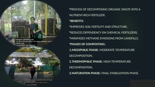 •PROCESS OF DECOMPOSING ORGANIC WASTE INTO A
NUTRIENT-RICH FERTILIZER.
•BENEFITS:
•IMPROVES SOIL FERTILITY AND STRUCTURE.
•REDUCES DEPENDENCY ON CHEMICAL FERTILIZERS.
•MINIMIZES METHANE EMISSIONS FROM LANDFILLS.
•PHASES OF COMPOSTING:
1.MESOPHILIC PHASE: MODERATE TEMPERATURE
DECOMPOSITION.
2.THERMOPHILIC PHASE: HIGH-TEMPERATURE
DECOMPOSITION.
3.MATURATION PHASE: FINAL STABILIZATION PHASE.
 