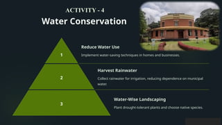 Water Conservation
1
Reduce Water Use
Implement water-saving techniques in homes and businesses.
2
Harvest Rainwater
Collect rainwater for irrigation, reducing dependence on municipal
water.
3
Water-Wise Landscaping
Plant drought-tolerant plants and choose native species.
ACTIVITY - 4
 