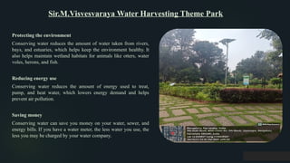 Sir.M.Visvesvaraya Water Harvesting Theme Park
Protecting the environment
Conserving water reduces the amount of water taken from rivers,
bays, and estuaries, which helps keep the environment healthy. It
also helps maintain wetland habitats for animals like otters, water
voles, herons, and fish.
Reducing energy use
Conserving water reduces the amount of energy used to treat,
pump, and heat water, which lowers energy demand and helps
prevent air pollution.
Saving money
Conserving water can save you money on your water, sewer, and
energy bills. If you have a water meter, the less water you use, the
less you may be charged by your water company.
 