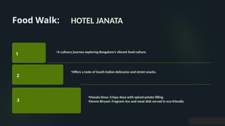 Food Walk:
1
2
3
HOTEL JANATA
•A culinary journey exploring Bangalore’s vibrant food culture.
•Offers a taste of South Indian delicacies and street snacks.
•Masala Dosa: Crispy dosa with spiced potato filling.
•Donne Biryani: Fragrant rice and meat dish served in eco-friendly
 
