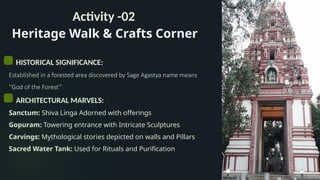 Heritage Walk & Crafts Corner
Activity -02
HISTORICAL SIGNIFICANCE:
Established in a forested area discovered by Sage Agastya name means
‘’God of the Forest’’
ARCHITECTURAL MARVELS:
Sanctum: Shiva Linga Adorned with offerings
Gopuram: Towering entrance with Intricate Sculptures
Carvings: Mythological stories depicted on walls and Pillars
Sacred Water Tank: Used for Rituals and Purification
 