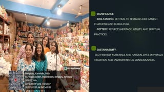 SIGNIFICANCE:
IDOL-MAKING: CENTRAL TO FESTIVALS LIKE GANESH
CHATURTHI AND DURGA PUJA.
POTTERY: REFLECTS HERITAGE, UTILITY, AND SPIRITUAL
PRACTICES.
SUSTAINABILITY:
ECO-FRIENDLY MATERIALS AND NATURAL DYES EMPHASIZE
TRADITION AND ENVIRONMENTAL CONSCIOUSNESS.
 