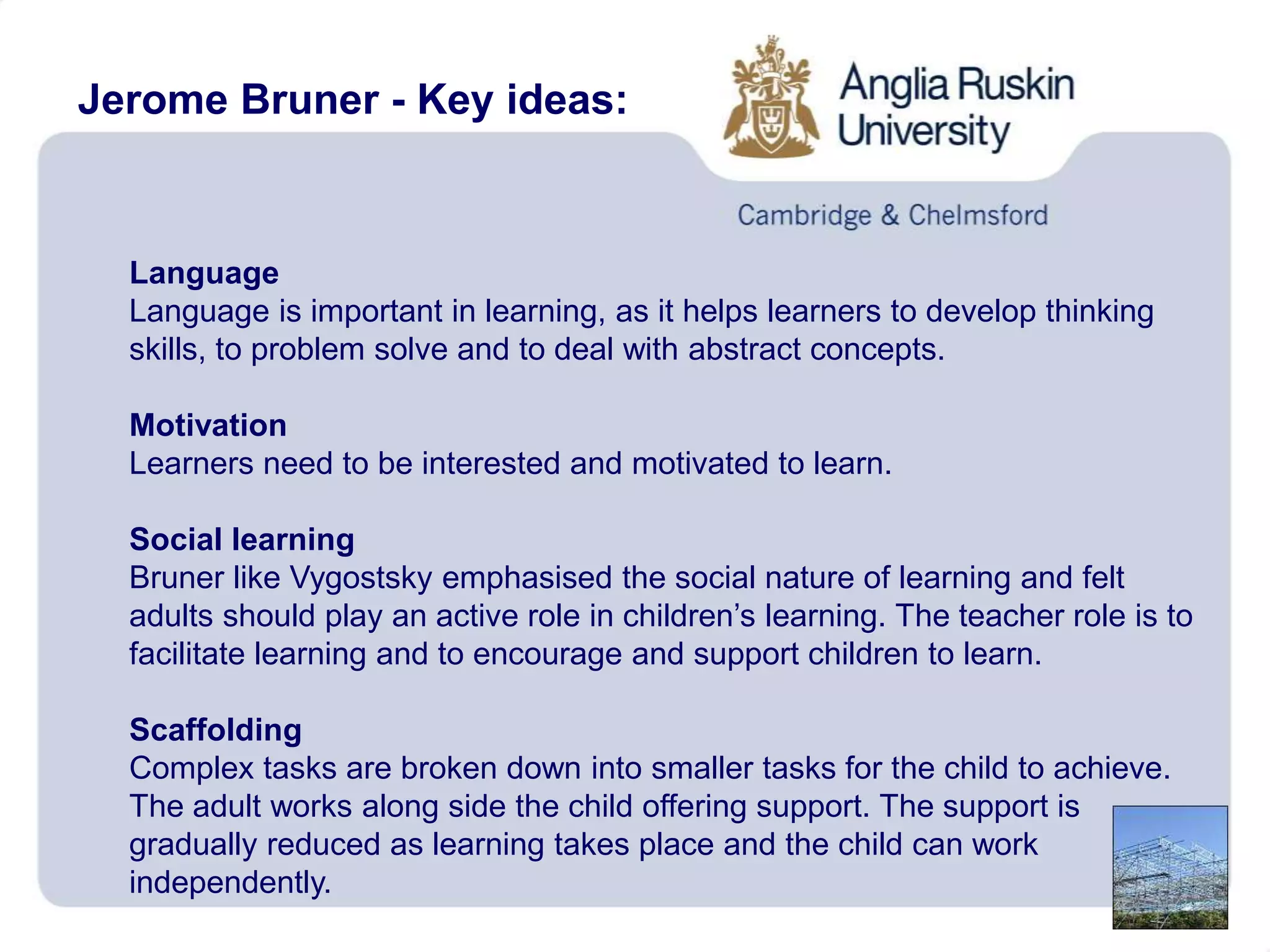 Jerome Bruner - Key ideas:
Language
Language is important in learning, as it helps learners to develop thinking
skills, to problem solve and to deal with abstract concepts.
Motivation
Learners need to be interested and motivated to learn.
Social learning
Bruner like Vygostsky emphasised the social nature of learning and felt
adults should play an active role in children’s learning. The teacher role is to
facilitate learning and to encourage and support children to learn.
Scaffolding
Complex tasks are broken down into smaller tasks for the child to achieve.
The adult works along side the child offering support. The support is
gradually reduced as learning takes place and the child can work
independently.
 