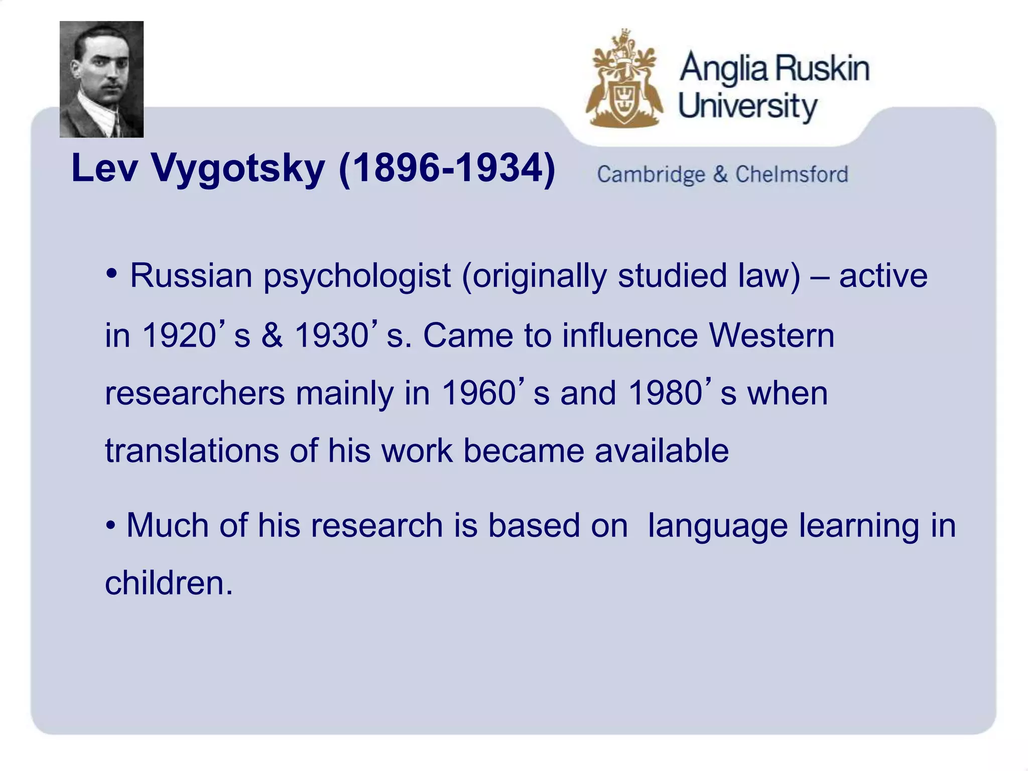 Lev Vygotsky (1896-1934)
• Russian psychologist (originally studied law) – active
in 1920’s & 1930’s. Came to influence Western
researchers mainly in 1960’s and 1980’s when
translations of his work became available
• Much of his research is based on language learning in
children.
 