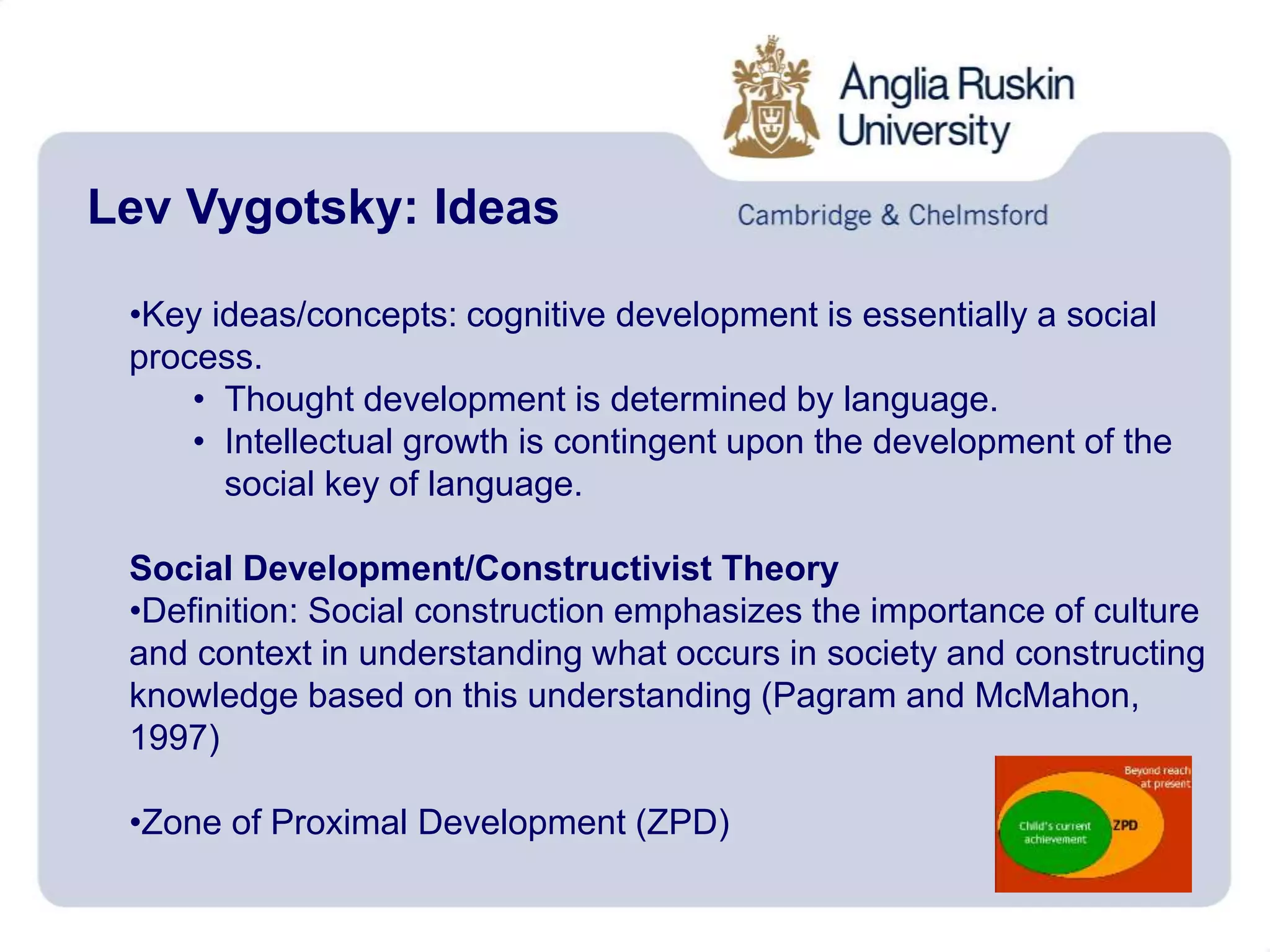 Lev Vygotsky: Ideas
•Key ideas/concepts: cognitive development is essentially a social
process.
• Thought development is determined by language.
• Intellectual growth is contingent upon the development of the
social key of language.
Social Development/Constructivist Theory
•Definition: Social construction emphasizes the importance of culture
and context in understanding what occurs in society and constructing
knowledge based on this understanding (Pagram and McMahon,
1997)
•Zone of Proximal Development (ZPD)
 