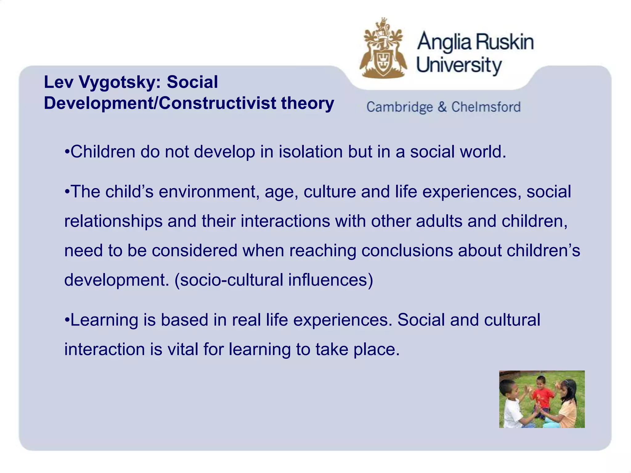 Lev Vygotsky: Social
Development/Constructivist theory
•Children do not develop in isolation but in a social world.
•The child’s environment, age, culture and life experiences, social
relationships and their interactions with other adults and children,
need to be considered when reaching conclusions about children’s
development. (socio-cultural influences)
•Learning is based in real life experiences. Social and cultural
interaction is vital for learning to take place.
 