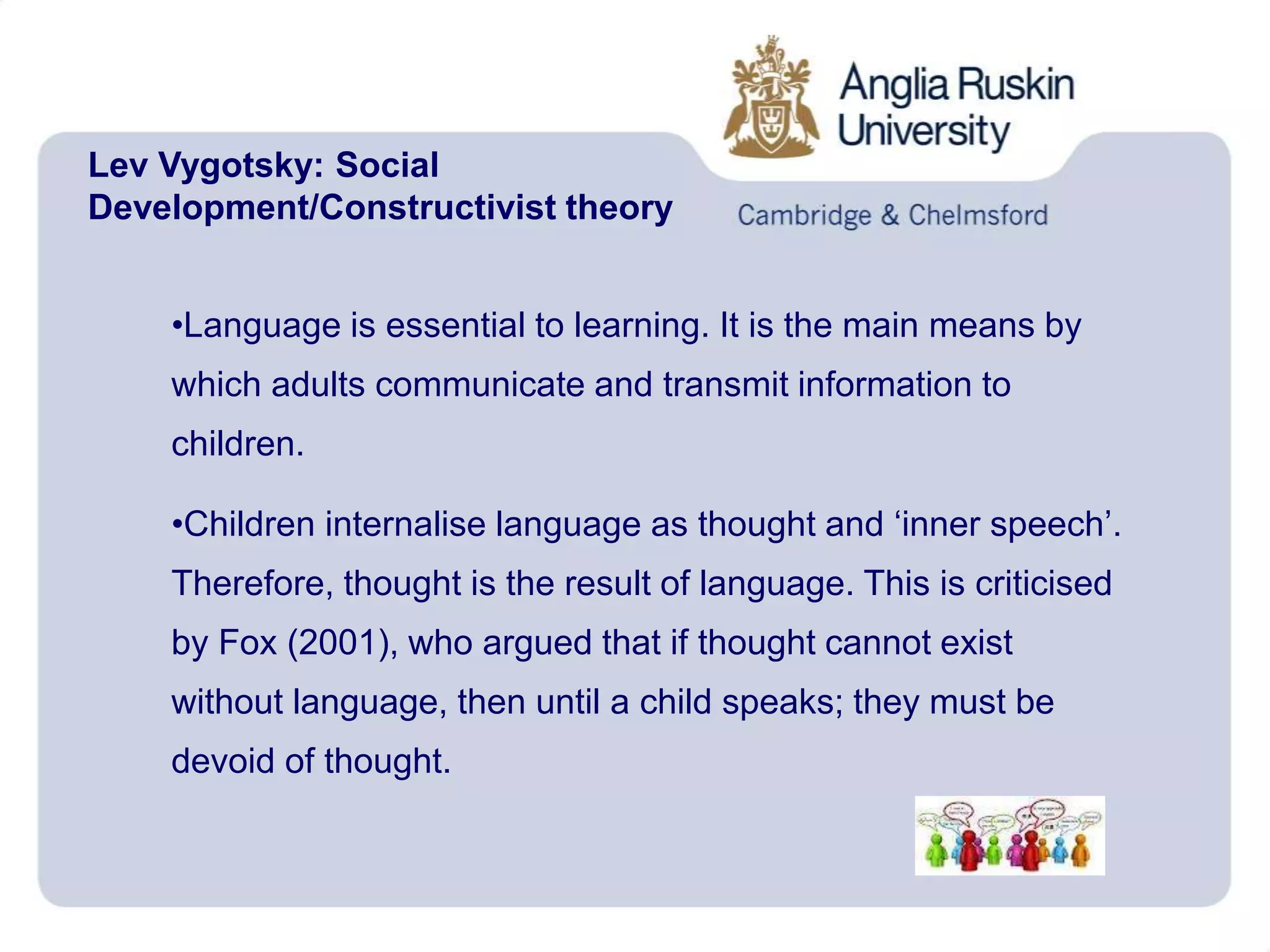 Lev Vygotsky: Social
Development/Constructivist theory
•Language is essential to learning. It is the main means by
which adults communicate and transmit information to
children.
•Children internalise language as thought and ‘inner speech’.
Therefore, thought is the result of language. This is criticised
by Fox (2001), who argued that if thought cannot exist
without language, then until a child speaks; they must be
devoid of thought.
 