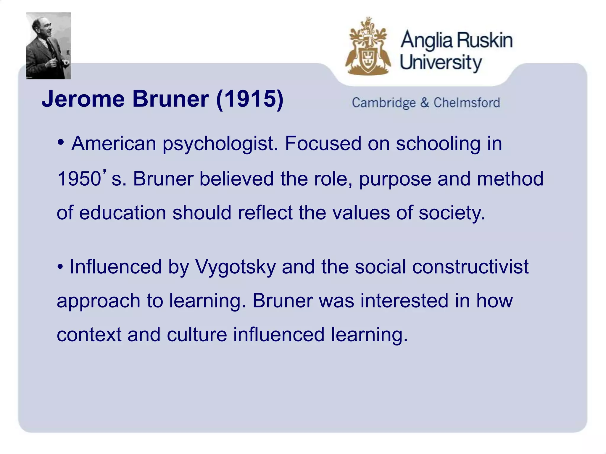 Jerome Bruner (1915)
• American psychologist. Focused on schooling in
1950’s. Bruner believed the role, purpose and method
of education should reflect the values of society.
• Influenced by Vygotsky and the social constructivist
approach to learning. Bruner was interested in how
context and culture influenced learning.
 