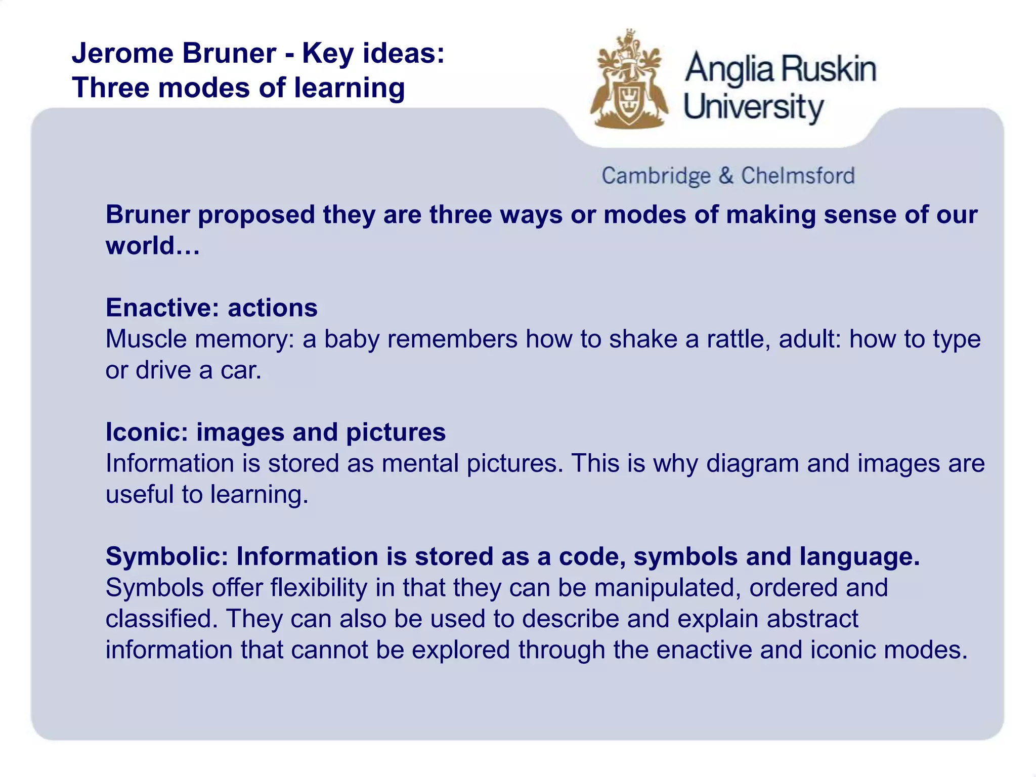 Jerome Bruner - Key ideas:
Three modes of learning
Bruner proposed they are three ways or modes of making sense of our
world…
Enactive: actions
Muscle memory: a baby remembers how to shake a rattle, adult: how to type
or drive a car.
Iconic: images and pictures
Information is stored as mental pictures. This is why diagram and images are
useful to learning.
Symbolic: Information is stored as a code, symbols and language.
Symbols offer flexibility in that they can be manipulated, ordered and
classified. They can also be used to describe and explain abstract
information that cannot be explored through the enactive and iconic modes.
 