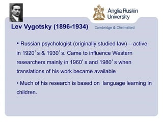 Lev Vygotsky (1896-1934)
• Russian psychologist (originally studied law) – active
in 1920’s & 1930’s. Came to influence Western
researchers mainly in 1960’s and 1980’s when
translations of his work became available
• Much of his research is based on language learning in
children.
 