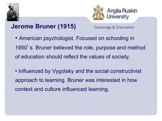 Jerome Bruner (1915)
• American psychologist. Focused on schooling in
1950’s. Bruner believed the role, purpose and method
of education should reflect the values of society.
• Influenced by Vygotsky and the social constructivist
approach to learning. Bruner was interested in how
context and culture influenced learning.
 