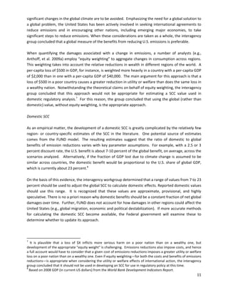  
 
significant changes in the global climate are to be avoided. Emphasizing the need for a global solution to
a global problem, the United States has been actively involved in seeking international agreements to
reduce emissions and in encouraging other nations, including emerging major economies, to take
significant steps to reduce emissions. When these considerations are taken as a whole, the interagency
group concluded that a global measure of the benefits from reducing U.S. emissions is preferable.
When quantifying the damages associated with a change in emissions, a number of analysts (e.g.,
Anthoff, et al. 2009a) employ “equity weighting” to aggregate changes in consumption across regions.
This weighting takes into account the relative reductions in wealth in different regions of the world. A
per-capita loss of $500 in GDP, for instance, is weighted more heavily in a country with a per-capita GDP
of $2,000 than in one with a per-capita GDP of $40,000. The main argument for this approach is that a
loss of $500 in a poor country causes a greater reduction in utility or welfare than does the same loss in
a wealthy nation. Notwithstanding the theoretical claims on behalf of equity weighting, the interagency
group concluded that this approach would not be appropriate for estimating a SCC value used in
domestic regulatory analysis.7
For this reason, the group concluded that using the global (rather than
domestic) value, without equity weighting, is the appropriate approach.
Domestic SCC
As an empirical matter, the development of a domestic SCC is greatly complicated by the relatively few
region- or country-specific estimates of the SCC in the literature. One potential source of estimates
comes from the FUND model. The resulting estimates suggest that the ratio of domestic to global
benefits of emission reductions varies with key parameter assumptions. For example, with a 2.5 or 3
percent discount rate, the U.S. benefit is about 7-10 percent of the global benefit, on average, across the
scenarios analyzed. Alternatively, if the fraction of GDP lost due to climate change is assumed to be
similar across countries, the domestic benefit would be proportional to the U.S. share of global GDP,
which is currently about 23 percent.8
On the basis of this evidence, the interagency workgroup determined that a range of values from 7 to 23
percent should be used to adjust the global SCC to calculate domestic effects. Reported domestic values
should use this range. It is recognized that these values are approximate, provisional, and highly
speculative. There is no a priori reason why domestic benefits should be a constant fraction of net global
damages over time. Further, FUND does not account for how damages in other regions could affect the
United States (e.g., global migration, economic and political destabilization). If more accurate methods
for calculating the domestic SCC become available, the Federal government will examine these to
determine whether to update its approach.
7
It is plausible that a loss of $X inflicts more serious harm on a poor nation than on a wealthy one, but
development of the appropriate "equity weight" is challenging. Emissions reductions also impose costs, and hence
a full account would have to consider that a given cost of emissions reductions imposes a greater utility or welfare
loss on a poor nation than on a wealthy one. Even if equity weighting—for both the costs and benefits of emissions
reductions—is appropriate when considering the utility or welfare effects of international action, the interagency
group concluded that it should not be used in developing an SCC for use in regulatory policy at this time.
8
Based on 2008 GDP (in current US dollars) from the World Bank Development Indicators Report.
11
 